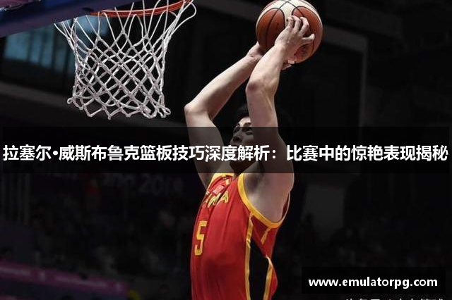 拉塞尔·威斯布鲁克篮板技巧深度解析:比赛中的惊艳表现揭秘 拉塞尔·威斯布鲁克篮板技巧深度解析:比赛中的惊艳表现揭秘