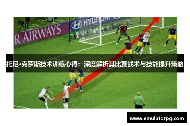 托尼·克罗斯技术训练心得:深度解析其比赛战术与技能提升策略 托尼·克罗斯技术训练心得:深度解析其比赛战术与技能提升策略