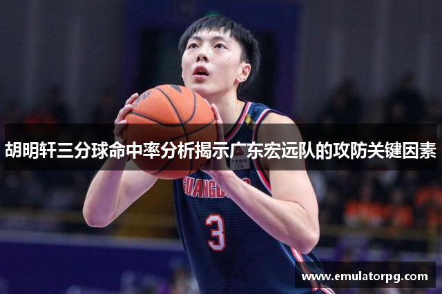 胡明轩三分球命中率分析揭示广东宏远队的攻防关键因素 胡明轩三分球命中率分析揭示广东宏远队的攻防关键因素