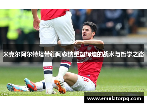 米克尔阿尔特塔带领阿森纳重塑辉煌的战术与哲学之路 米克尔阿尔特塔带领阿森纳重塑辉煌的战术与哲学之路