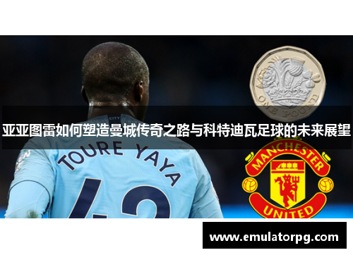 亚亚图雷如何塑造曼城传奇之路与科特迪瓦足球的未来展望