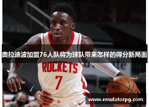 奥拉迪波加盟76人队将为球队带来怎样的得分新局面 奥拉迪波加盟76人队将为球队带来怎样的得分新局面