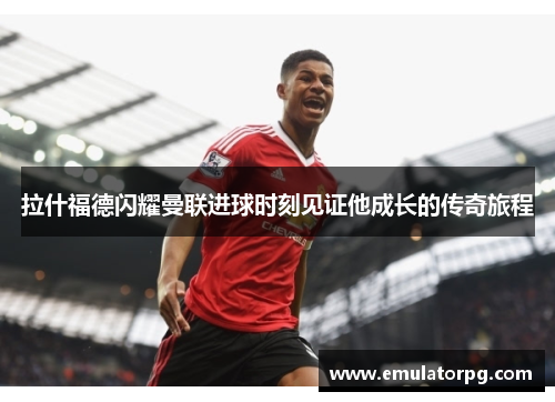 拉什福德闪耀曼联进球时刻见证他成长的传奇旅程 拉什福德闪耀曼联进球时刻见证他成长的传奇旅程
