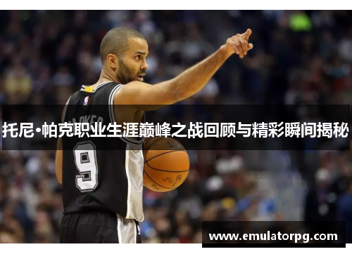 托尼·帕克职业生涯巅峰之战回顾与精彩瞬间揭秘