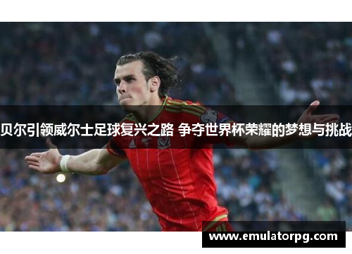 贝尔引领威尔士足球复兴之路 争夺世界杯荣耀的梦想与挑战 贝尔引领威尔士足球复兴之路 争夺世界杯荣耀的梦想与挑战
