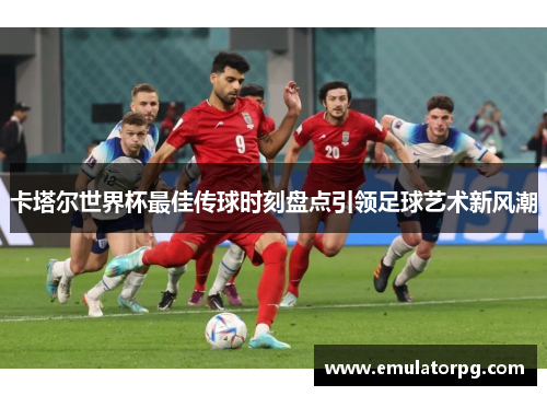 卡塔尔世界杯最佳传球时刻盘点引领足球艺术新风潮 卡塔尔世界杯最佳传球时刻盘点引领足球艺术新风潮