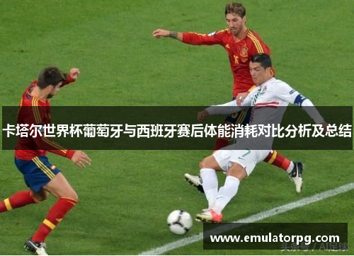 卡塔尔世界杯葡萄牙与西班牙赛后体能消耗对比分析及总结 卡塔尔世界杯葡萄牙与西班牙赛后体能消耗对比分析及总结