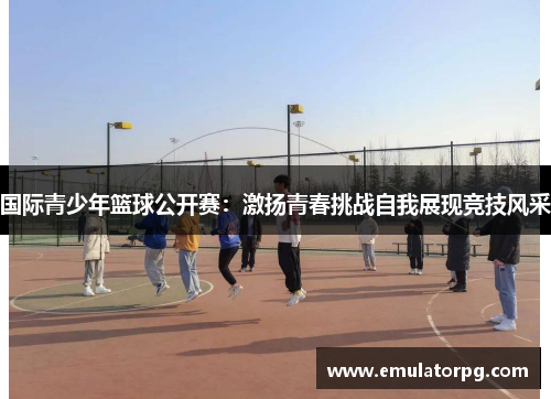 国际青少年篮球公开赛:激扬青春挑战自我展现竞技风采 国际青少年篮球公开赛:激扬青春挑战自我展现竞技风采
