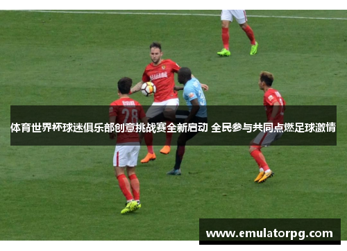 体育世界杯球迷俱乐部创意挑战赛全新启动 全民参与共同点燃足球激情