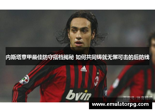 内斯塔意甲最佳防守搭档揭秘 如何共同铸就无懈可击的后防线