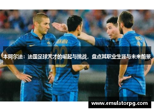 本阿尔法:法国足球天才的崛起与挑战,盘点其职业生涯与未来前景 本阿尔法:法国足球天才的崛起与挑战,盘点其职业生涯与未来前景