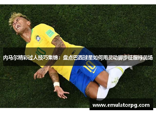 内马尔精彩过人技巧集锦：盘点巴西球星如何用灵动脚步征服绿茵场
