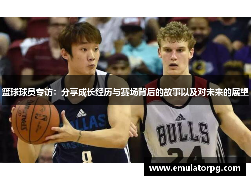 篮球球员专访:分享成长经历与赛场背后的故事以及对未来的展望 篮球球员专访:分享成长经历与赛场背后的故事以及对未来的展望