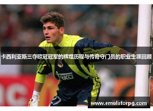 卡西利亚斯三夺欧冠冠军的辉煌历程与传奇守门员的职业生涯回顾
