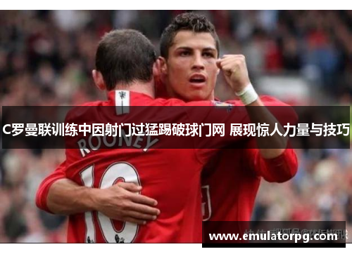 C罗曼联训练中因射门过猛踢破球门网 展现惊人力量与技巧
