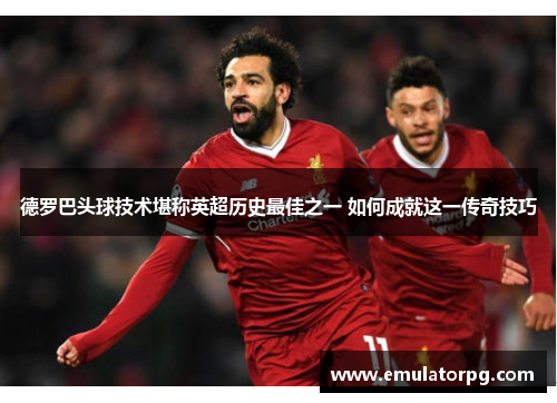 德罗巴头球技术堪称英超历史最佳之一 如何成就这一传奇技巧 德罗巴头球技术堪称英超历史最佳之一 如何成就这一传奇技巧