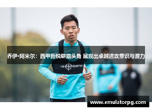 乔伊·阿米尔:西甲新锐崭露头角 展现出卓越进攻意识与潜力 乔伊·阿米尔:西甲新锐崭露头角 展现出卓越进攻意识与潜力
