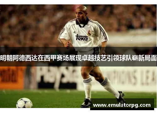 明朝阿德西达在西甲赛场展现卓越技艺引领球队崭新局面