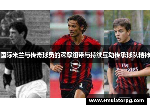 国际米兰与传奇球员的深厚纽带与持续互动传承球队精神 国际米兰与传奇球员的深厚纽带与持续互动传承球队精神