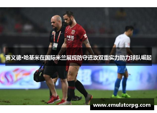赛义德·哈基米在国际米兰展现防守进攻双重实力助力球队崛起 赛义德·哈基米在国际米兰展现防守进攻双重实力助力球队崛起