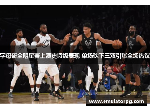 字母哥全明星赛上演史诗级表现 单场砍下三双引爆全场热议