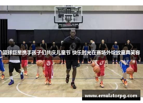 篮球巨星携手孩子们共庆儿童节 快乐时光在赛场外绽放童真笑容 篮球巨星携手孩子们共庆儿童节 快乐时光在赛场外绽放童真笑容