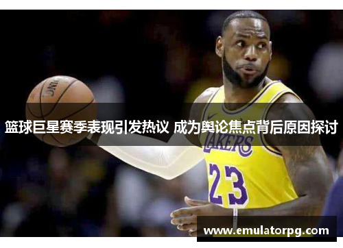 篮球巨星赛季表现引发热议 成为舆论焦点背后原因探讨 篮球巨星赛季表现引发热议 成为舆论焦点背后原因探讨