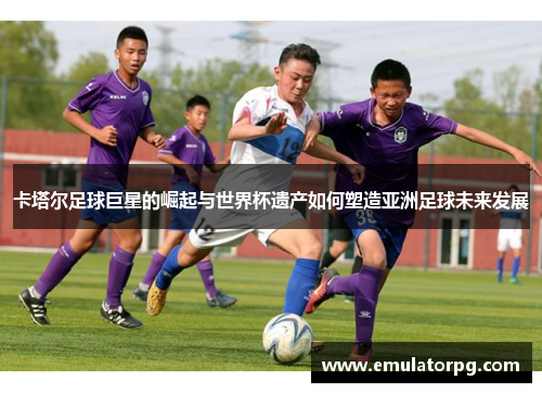 卡塔尔足球巨星的崛起与世界杯遗产如何塑造亚洲足球未来发展 卡塔尔足球巨星的崛起与世界杯遗产如何塑造亚洲足球未来发展