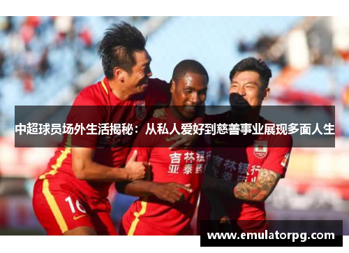 中超球员场外生活揭秘:从私人爱好到慈善事业展现多面人生 中超球员场外生活揭秘:从私人爱好到慈善事业展现多面人生