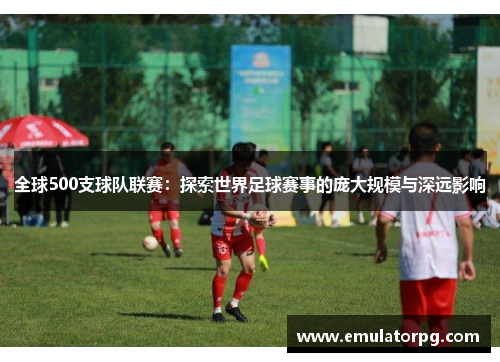 全球500支球队联赛：探索世界足球赛事的庞大规模与深远影响