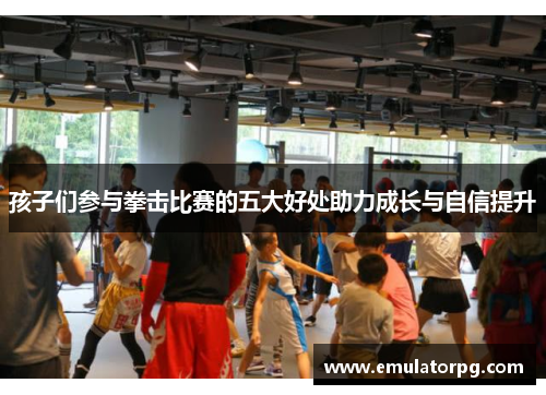 孩子们参与拳击比赛的五大好处助力成长与自信提升 孩子们参与拳击比赛的五大好处助力成长与自信提升