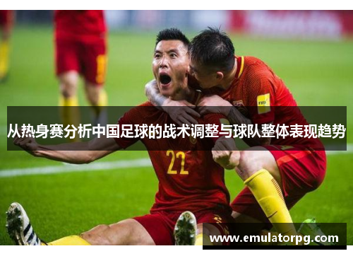 从热身赛分析中国足球的战术调整与球队整体表现趋势