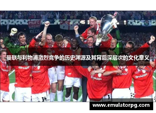 曼联与利物浦激烈竞争的历史渊源及其背后深层次的文化意义 曼联与利物浦激烈竞争的历史渊源及其背后深层次的文化意义