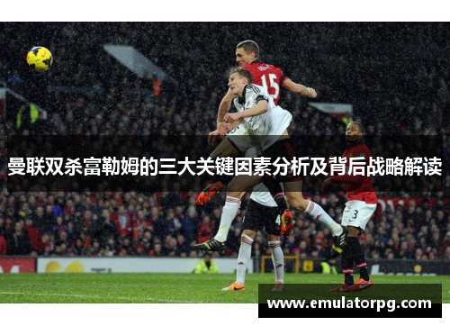 曼联双杀富勒姆的三大关键因素分析及背后战略解读