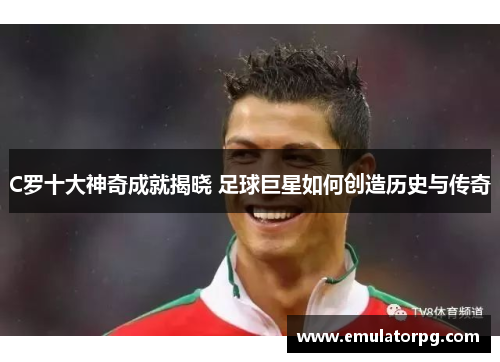 C罗十大神奇成就揭晓 足球巨星如何创造历史与传奇