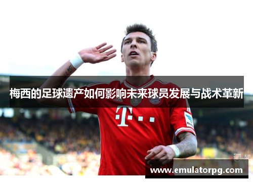 梅西的足球遗产如何影响未来球员发展与战术革新 梅西的足球遗产如何影响未来球员发展与战术革新