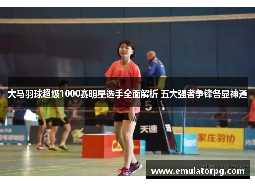 大马羽球超级1000赛明星选手全面解析 五大强者争锋各显神通