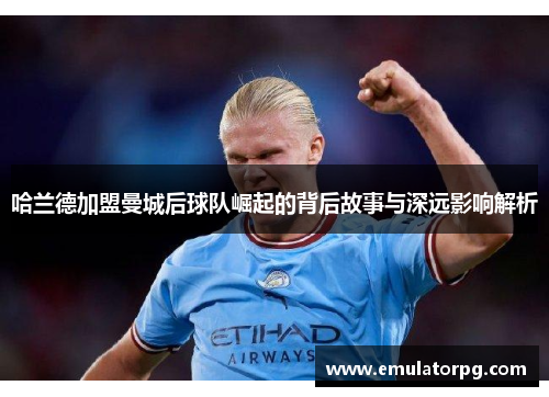哈兰德加盟曼城后球队崛起的背后故事与深远影响解析