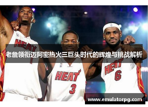 老詹领衔迈阿密热火三巨头时代的辉煌与挑战解析 老詹领衔迈阿密热火三巨头时代的辉煌与挑战解析