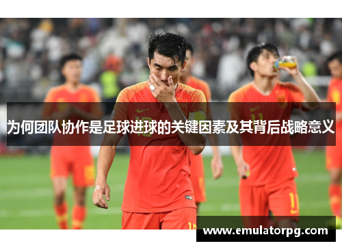 为何团队协作是足球进球的关键因素及其背后战略意义