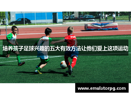 培养孩子足球兴趣的五大有效方法让他们爱上这项运动