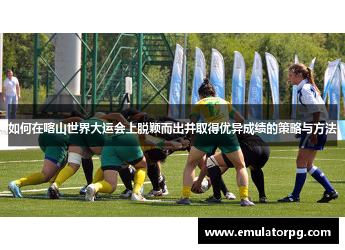 如何在喀山世界大运会上脱颖而出并取得优异成绩的策略与方法 如何在喀山世界大运会上脱颖而出并取得优异成绩的策略与方法