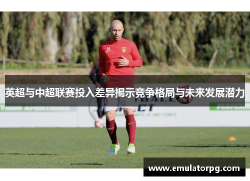 英超与中超联赛投入差异揭示竞争格局与未来发展潜力 英超与中超联赛投入差异揭示竞争格局与未来发展潜力