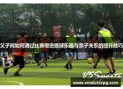 父子间如何通过比赛增进练球乐趣与亲子关系的提升技巧 父子间如何通过比赛增进练球乐趣与亲子关系的提升技巧