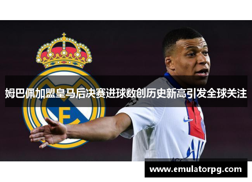姆巴佩加盟皇马后决赛进球数创历史新高引发全球关注
