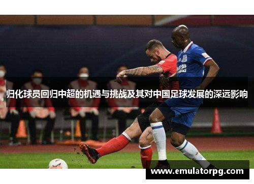 归化球员回归中超的机遇与挑战及其对中国足球发展的深远影响