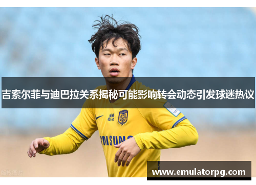 吉索尔菲与迪巴拉关系揭秘可能影响转会动态引发球迷热议