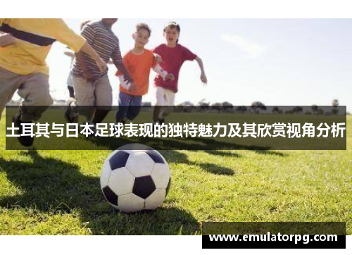 土耳其与日本足球表现的独特魅力及其欣赏视角分析 土耳其与日本足球表现的独特魅力及其欣赏视角分析