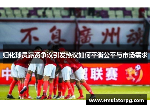 归化球员薪资争议引发热议如何平衡公平与市场需求 归化球员薪资争议引发热议如何平衡公平与市场需求