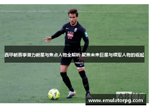 西甲新赛季潜力新星与焦点人物全解析 聚焦未来巨星与领军人物的崛起